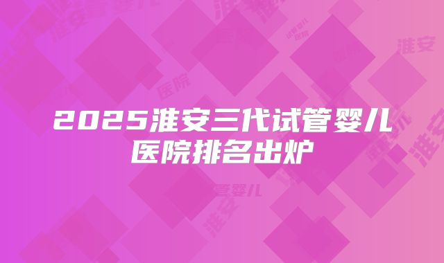 2025淮安三代试管婴儿医院排名出炉