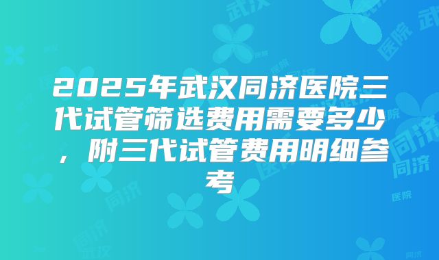2025年武汉同济医院三代试管筛选费用需要多少，附三代试管费用明细参考