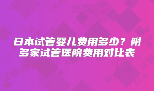 日本试管婴儿费用多少?附多家试管医院费用对比表