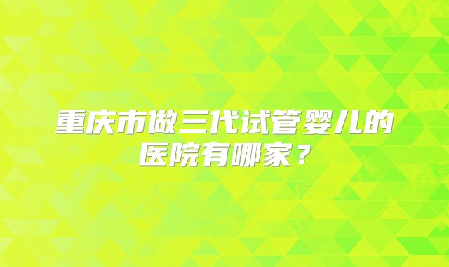 重庆市做三代试管婴儿的医院有哪家?