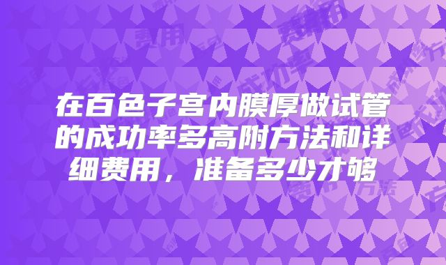 在百色子宫内膜厚做试管的成功率多高附方法和详细费用,准备多少才够