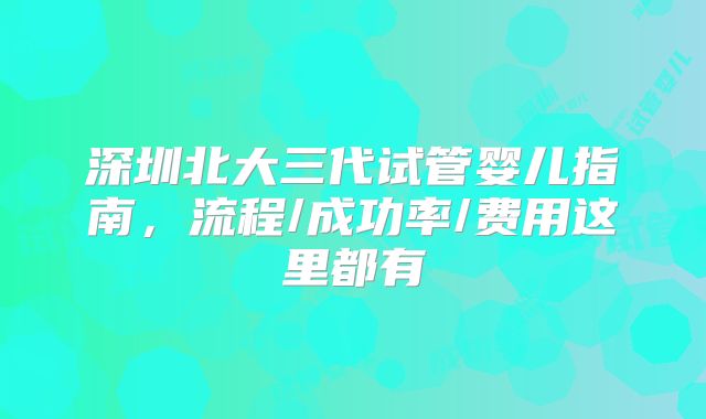 深圳北大三代试管婴儿指南,流程/成功率/费用这里都有