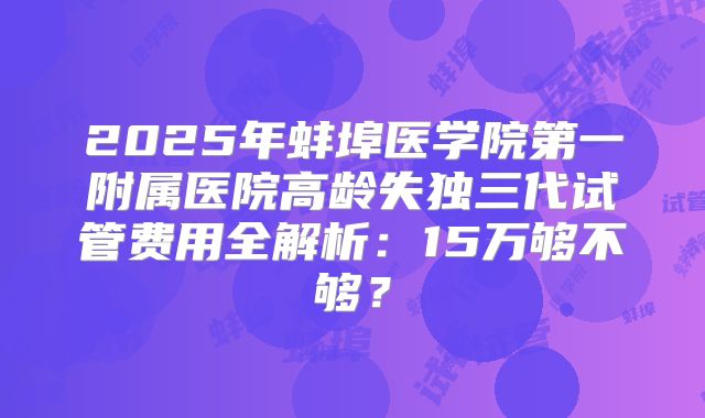 2025年蚌埠医学院第一附属医院高龄失独三代试管费用全解析:15万够不够?