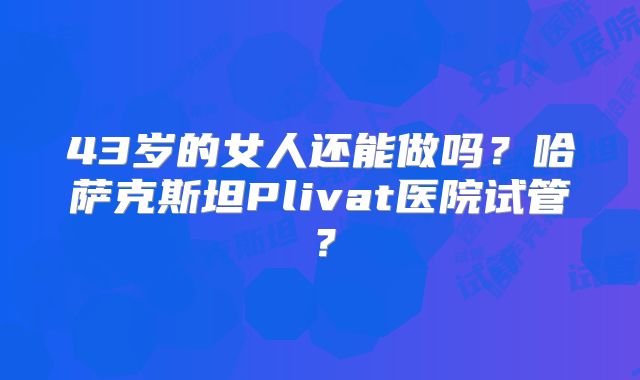 43岁的女人还能做吗?哈萨克斯坦Plivat医院试管?