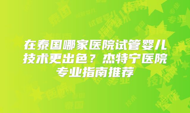 在泰国哪家医院试管婴儿技术更出色?杰特宁医院专业指南推荐