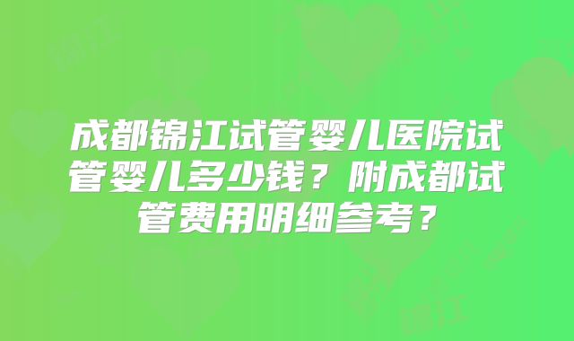 成都锦江试管婴儿医院试管婴儿多少钱?附成都试管费用明细参考?