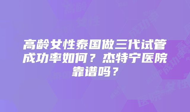 高龄女性泰国做三代试管成功率如何?杰特宁医院靠谱吗?