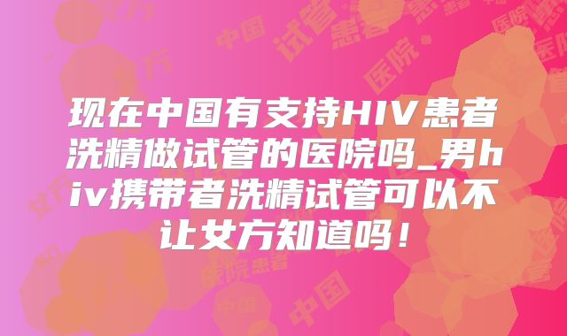 现在中国有支持HIV患者洗精做试管的医院吗_男hiv携带者洗精试管可以不让女方知道吗!