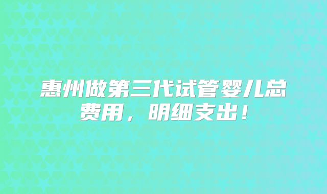 惠州做第三代试管婴儿总费用,明细支出!