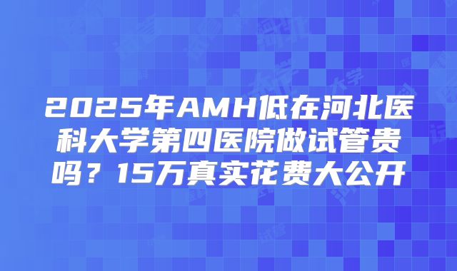 2025年AMH低在河北医科大学第四医院做试管贵吗?15万真实花费大公开