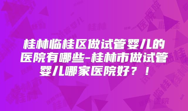 桂林临桂区做试管婴儿的医院有哪些-桂林市做试管婴儿哪家医院好?!