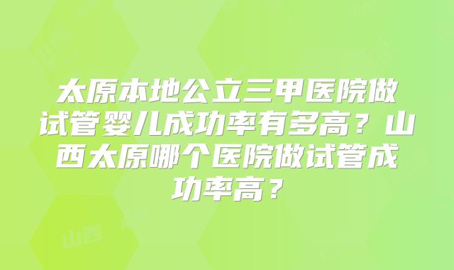 太原本地公立三甲医院做试管婴儿成功率有多高？山西太原哪个医院做试管成功率高？