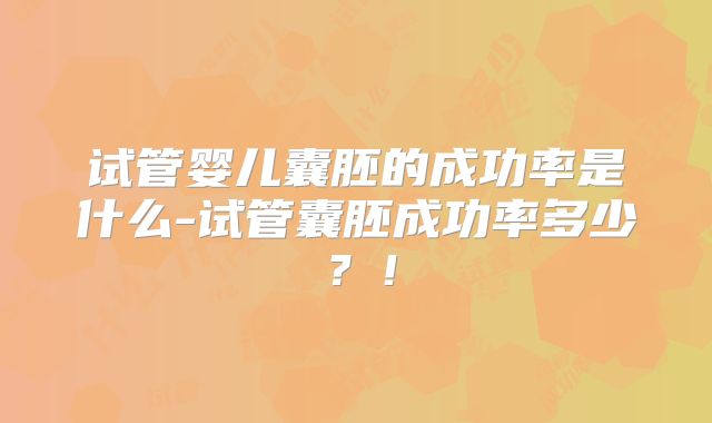 试管婴儿囊胚的成功率是什么-试管囊胚成功率多少?!