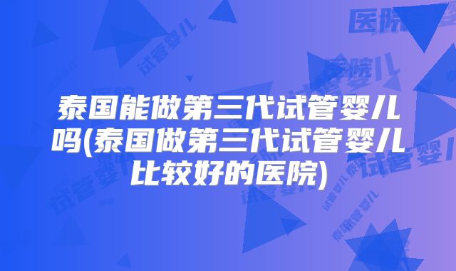 泰国能做第三代试管婴儿吗(泰国做第三代试管婴儿比较好的医院)