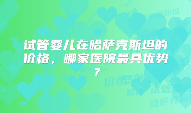 试管婴儿在哈萨克斯坦的价格,哪家医院最具优势?