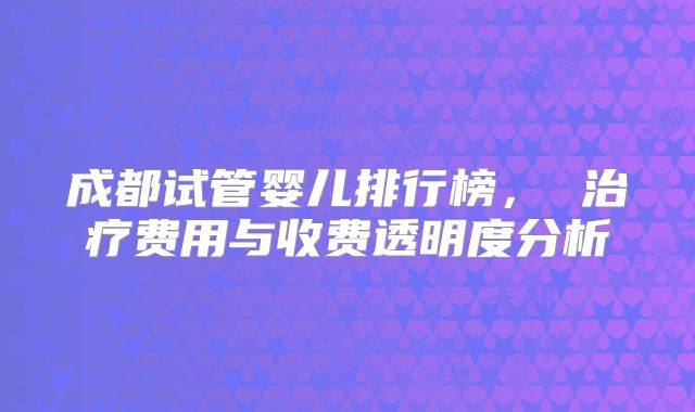 成都试管婴儿排行榜， 治疗费用与收费透明度分析