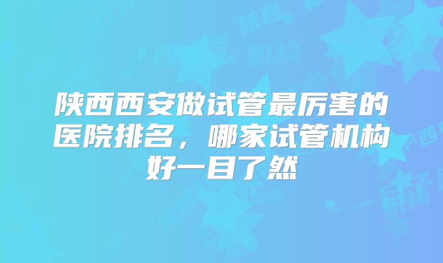 陕西西安做试管最厉害的医院排名,哪家试管机构好一目了然