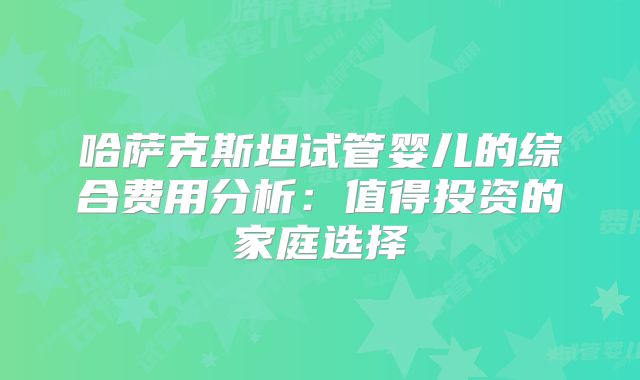 哈萨克斯坦试管婴儿的综合费用分析:值得投资的家庭选择