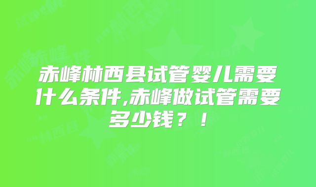 赤峰林西县试管婴儿需要什么条件,赤峰做试管需要多少钱?!