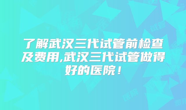 了解武汉三代试管前检查及费用,武汉三代试管做得好的医院!