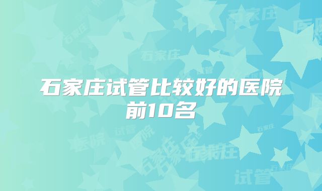 石家庄试管比较好的医院前10名