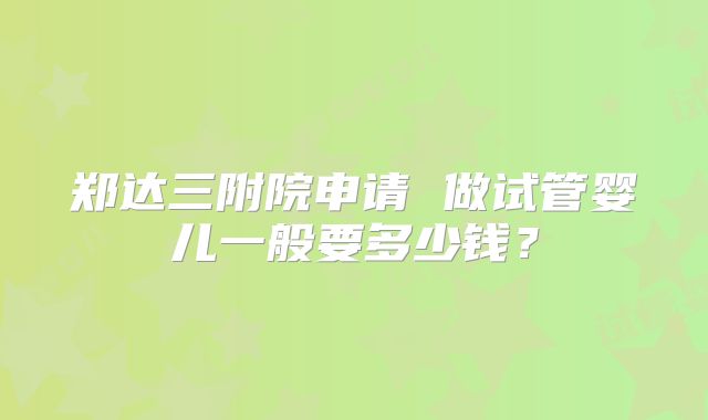 郑达三附院申请 做试管婴儿一般要多少钱?