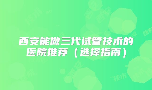 西安能做三代试管技术的医院推荐（选择指南）