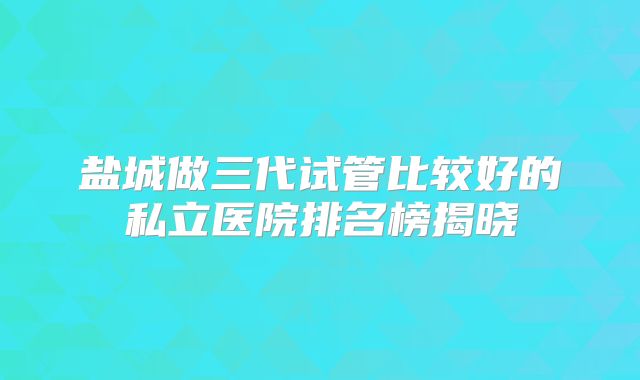 盐城做三代试管比较好的私立医院排名榜揭晓