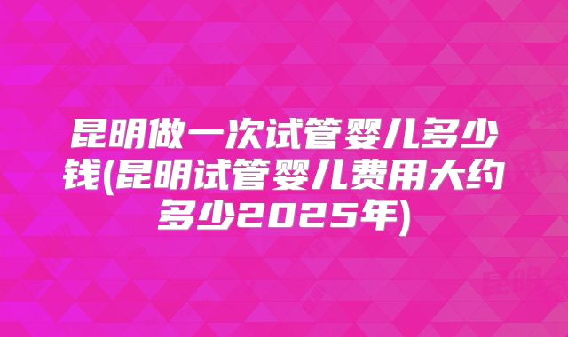 昆明做一次试管婴儿多少钱(昆明试管婴儿费用大约多少2025年)