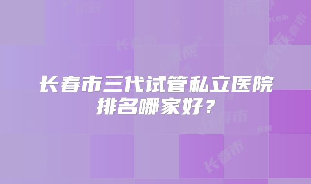 长春市三代试管私立医院排名哪家好?