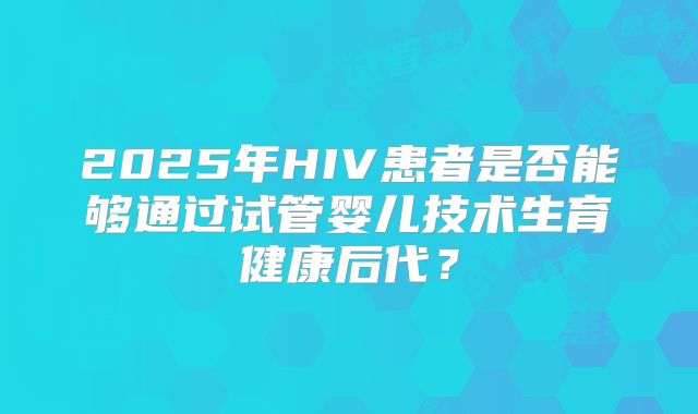 2025年HIV患者是否能够通过试管婴儿技术生育健康后代？