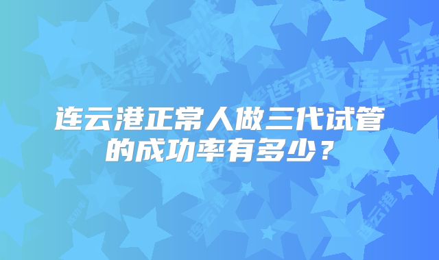 连云港正常人做三代试管的成功率有多少？
