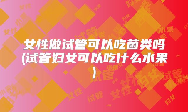 女性做试管可以吃菌类吗(试管妇女可以吃什么水果)