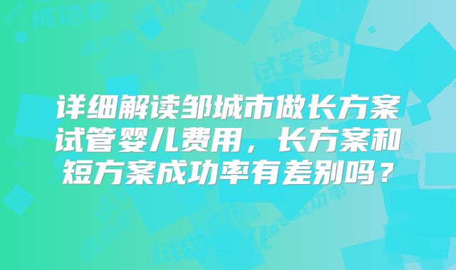 详细解读邹城市做长方案试管婴儿费用,长方案和短方案成功率有差别吗?