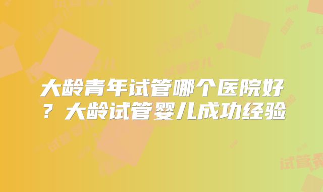 大龄青年试管哪个医院好?大龄试管婴儿成功经验