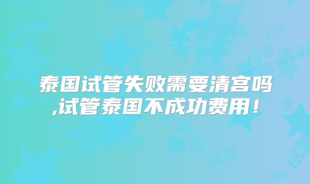 泰国试管失败需要清宫吗,试管泰国不成功费用！