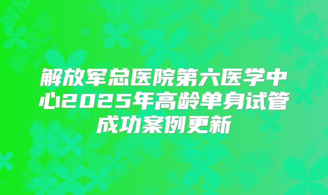 解放军总医院第六医学中心2025年高龄单身试管成功案例更新