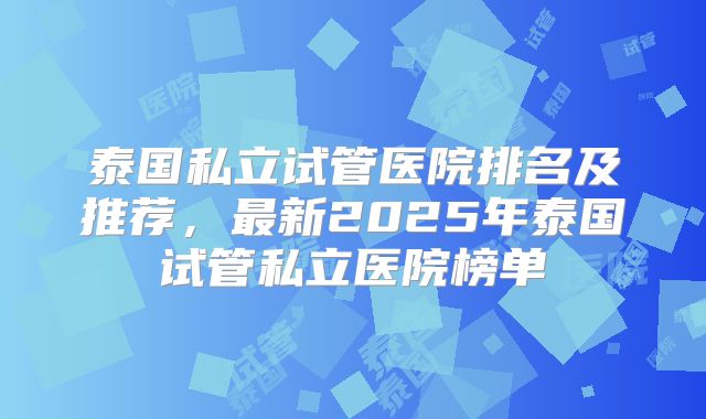 泰国私立试管医院排名及推荐,最新2025年泰国试管私立医院榜单