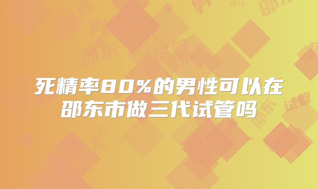 死精率80%的男性可以在邵东市做三代试管吗