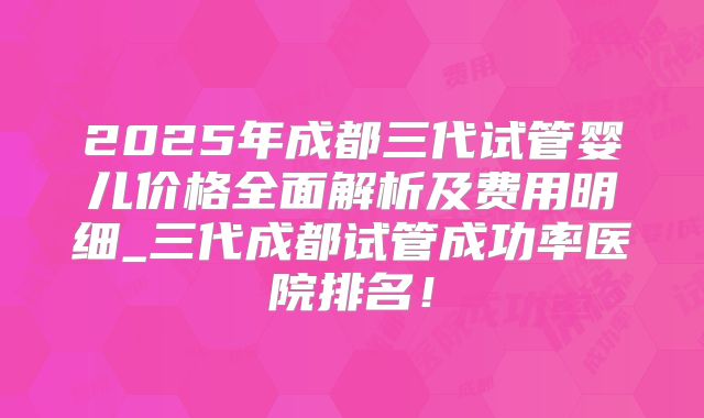 2025年成都三代试管婴儿价格全面解析及费用明细_三代成都试管成功率医院排名！
