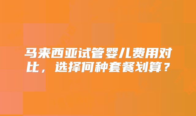 马来西亚试管婴儿费用对比,选择何种套餐划算?