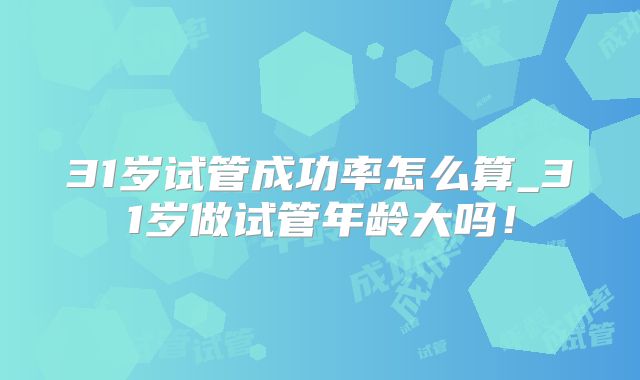 31岁试管成功率怎么算_31岁做试管年龄大吗！