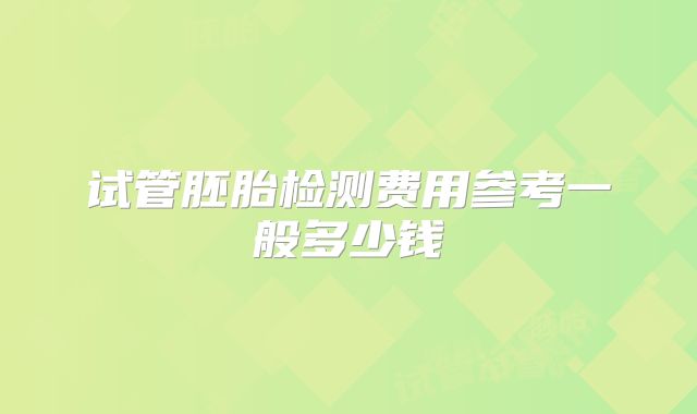 试管胚胎检测费用参考一般多少钱
