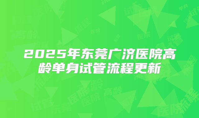 2025年东莞广济医院高龄单身试管流程更新