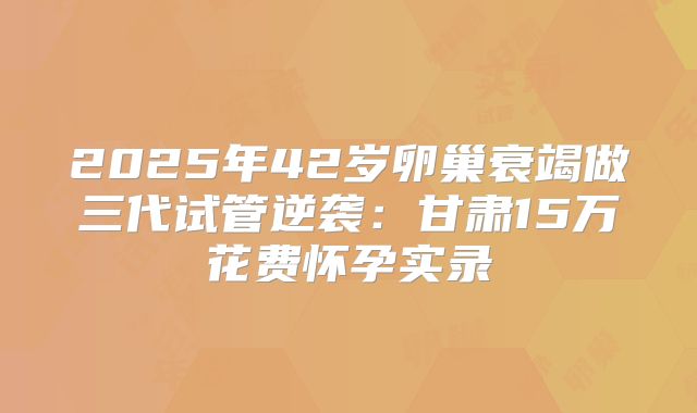 2025年42岁卵巢衰竭做三代试管逆袭：甘肃15万花费怀孕实录