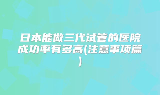日本能做三代试管的医院成功率有多高(注意事项篇)