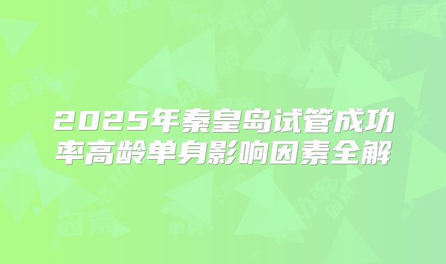 2025年秦皇岛试管成功率高龄单身影响因素全解