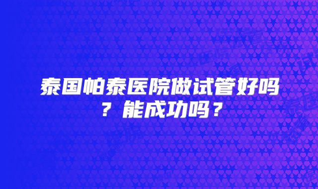 泰国帕泰医院做试管好吗？能成功吗？
