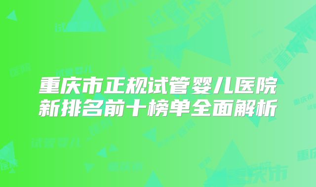 重庆市正规试管婴儿医院新排名前十榜单全面解析