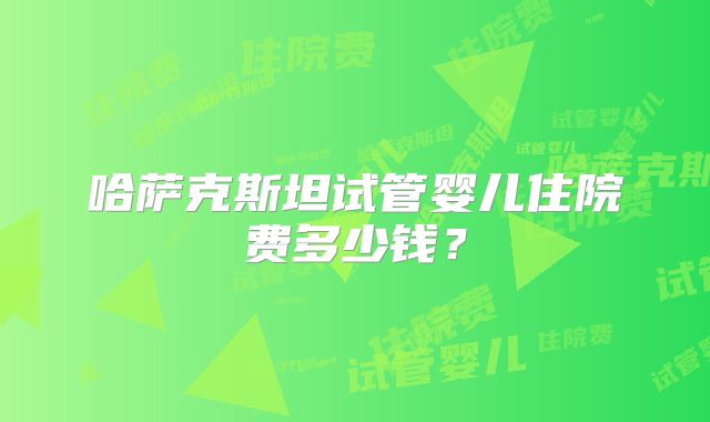 哈萨克斯坦试管婴儿住院费多少钱?